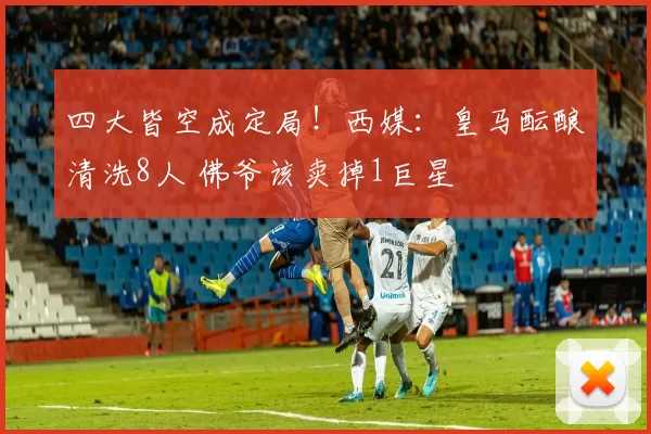 四大皆空成定局！西媒：皇马酝酿清洗8人 佛爷该卖掉1巨星