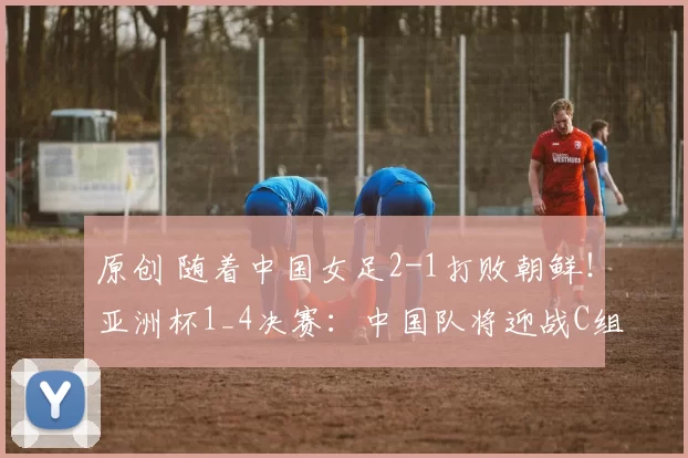 原创 随着中国女足2-1打败朝鲜！亚洲杯1_4决赛：中国队将迎战C组第2名