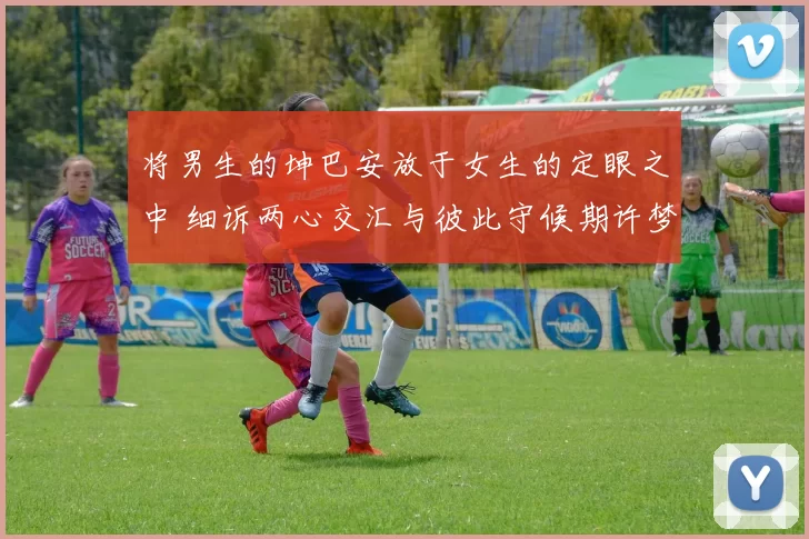 将男生的坤巴安放于女生的定眼之中 细诉两心交汇与彼此守候期许梦