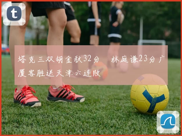 塔克三双胡金秋32分 林庭谦23分广厦客胜送天津六连败