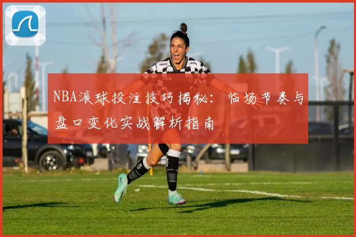 NBA滚球投注技巧揭秘：临场节奏与盘口变化实战解析指南