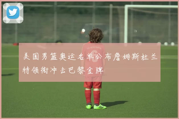 美国男篮奥运名单公布詹姆斯杜兰特领衔冲击巴黎金牌