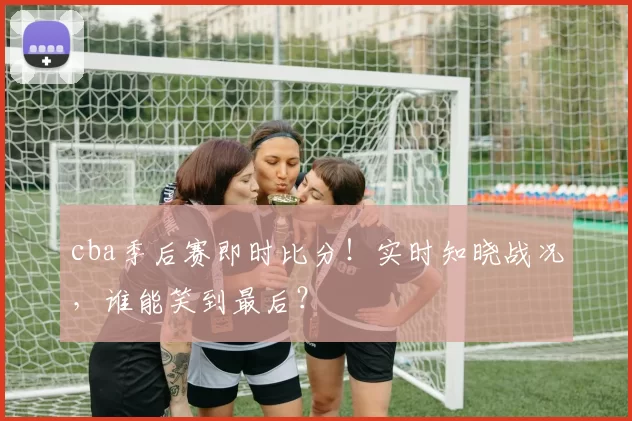 cba季后赛即时比分！实时知晓战况，谁能笑到最后？