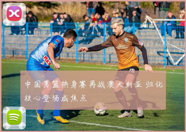 中国男篮热身赛再战澳大利亚 归化核心登场成焦点