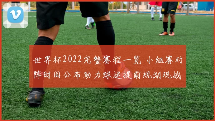 世界杯2022完整赛程一览 小组赛对阵时间公布助力球迷提前规划观战