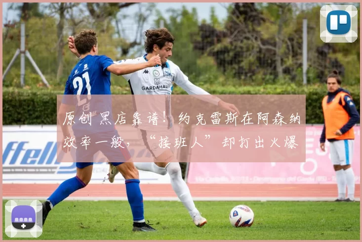 原创 黑店靠谱！约克雷斯在阿森纳效率一般，“接班人”却打出火爆状态