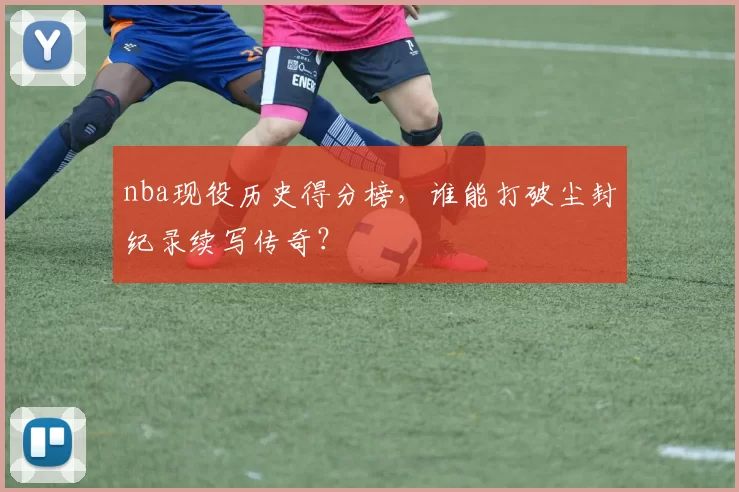 nba现役历史得分榜，谁能打破尘封纪录续写传奇？