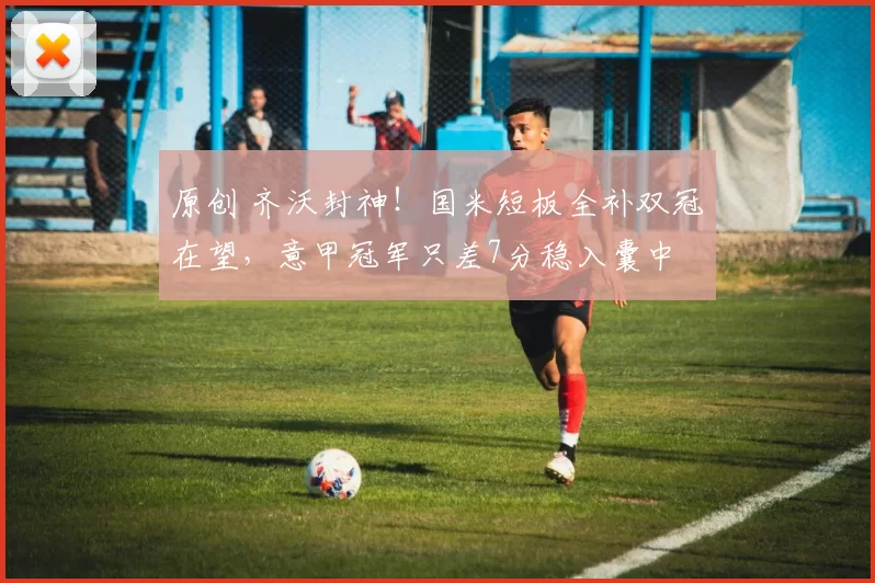 原创 齐沃封神！国米短板全补双冠在望，意甲冠军只差7分稳入囊中