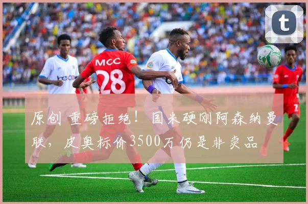 原创 重磅拒绝！国米硬刚阿森纳曼联，皮奥标价3500万仍是非卖品