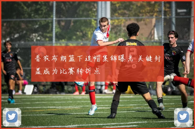 香农布朗篮下追帽集锦曝光 关键封盖成为比赛转折点