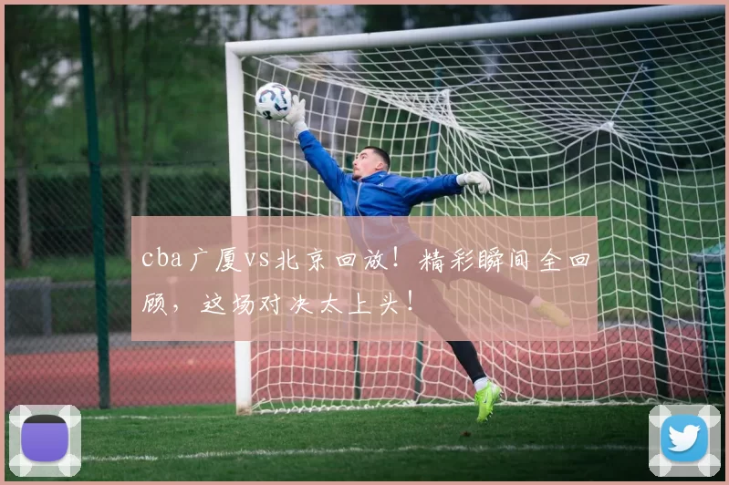 cba广厦vs北京回放！精彩瞬间全回顾，这场对决太上头！
