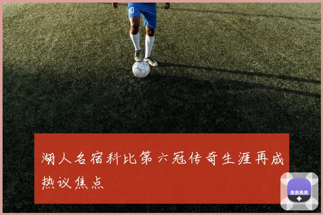 湖人名宿科比第六冠传奇生涯再成热议焦点