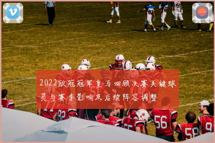 2022欧冠冠军皇马回顾决赛关键球员与赛季影响及后续阵容调整