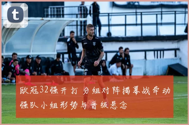 欧冠32强开打 分组对阵揭幕战牵动强队小组形势与晋级悬念