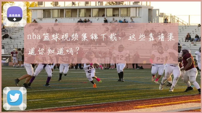 nba篮球视频集锦下载，这些靠谱渠道你知道吗？