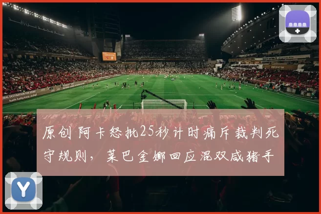 原创 阿卡怒批25秒计时痛斥裁判死守规则，莱巴金娜回应混双咸猪手事件