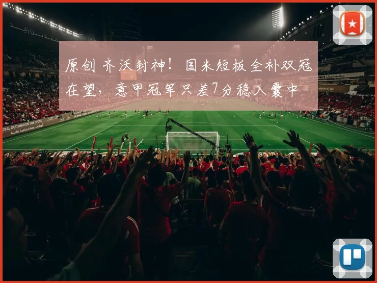 原创 齐沃封神！国米短板全补双冠在望，意甲冠军只差7分稳入囊中