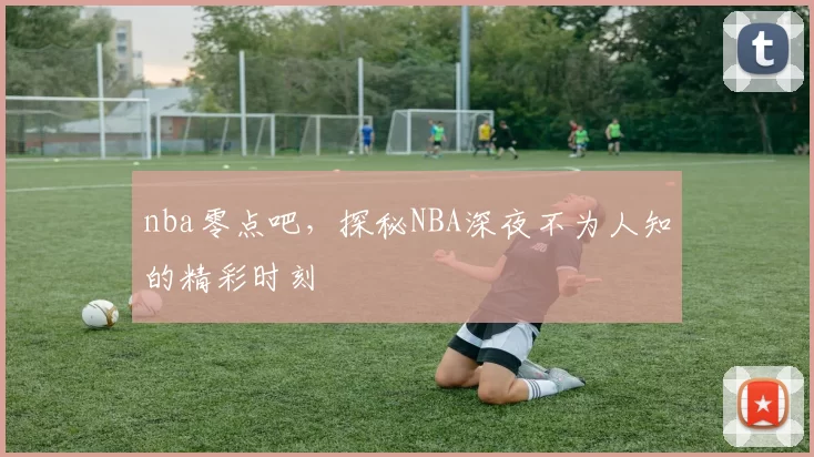 nba零点吧，探秘NBA深夜不为人知的精彩时刻