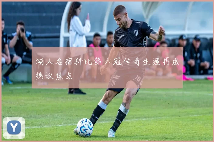 湖人名宿科比第六冠传奇生涯再成热议焦点