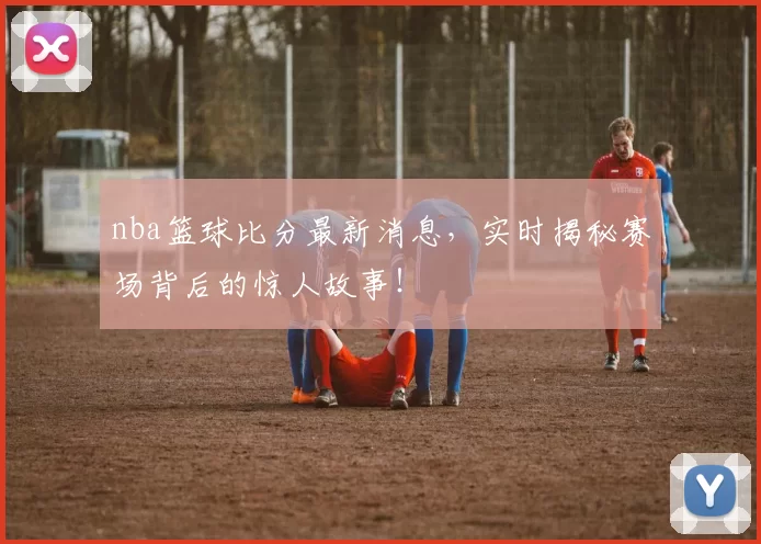 nba篮球比分最新消息，实时揭秘赛场背后的惊人故事！