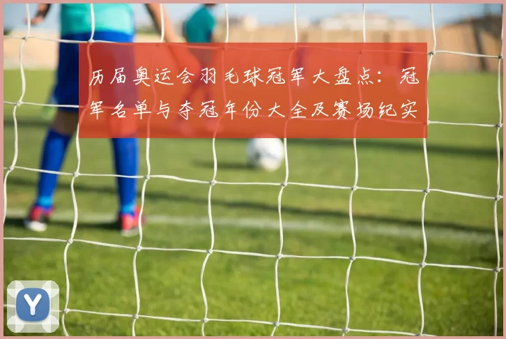 历届奥运会羽毛球冠军大盘点：冠军名单与夺冠年份大全及赛场纪实