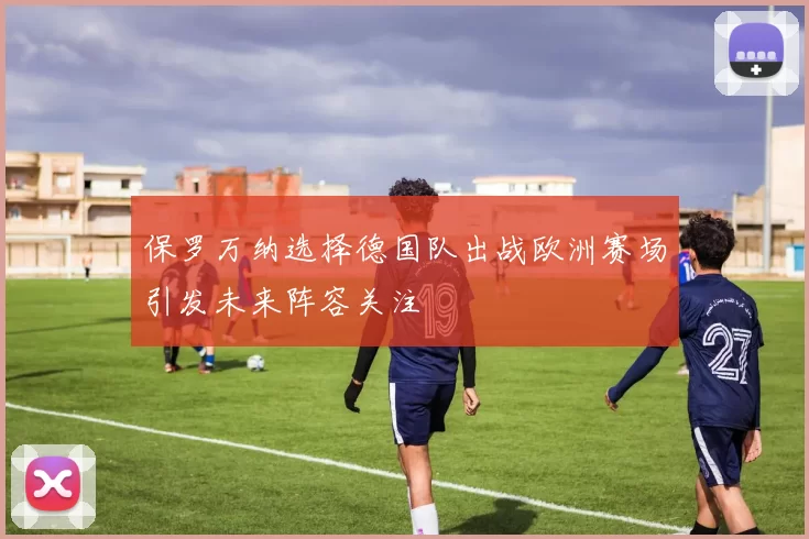 保罗万纳选择德国队出战欧洲赛场引发未来阵容关注