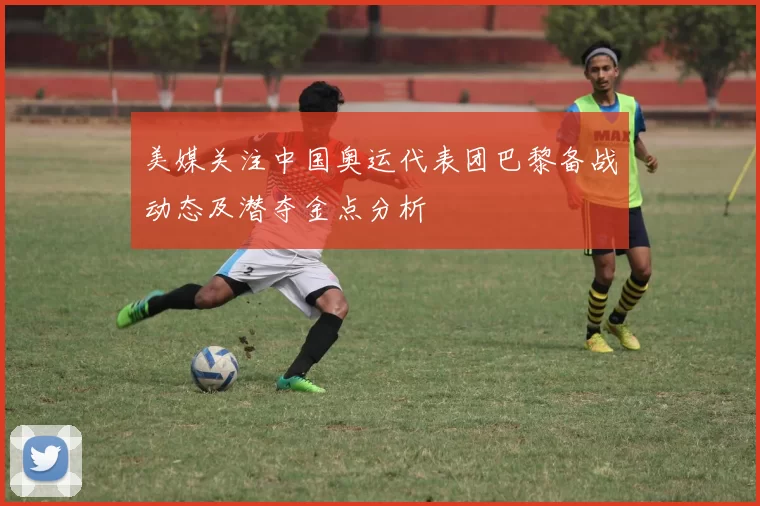 美媒关注中国奥运代表团巴黎备战动态及潜夺金点分析