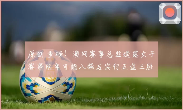 原创 重磅！澳网赛事总监透露女子赛事明年可能八强后实行五盘三胜