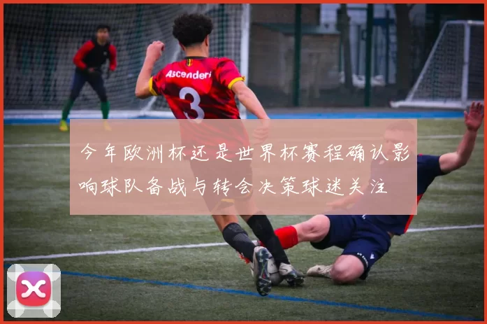 今年欧洲杯还是世界杯赛程确认影响球队备战与转会决策球迷关注