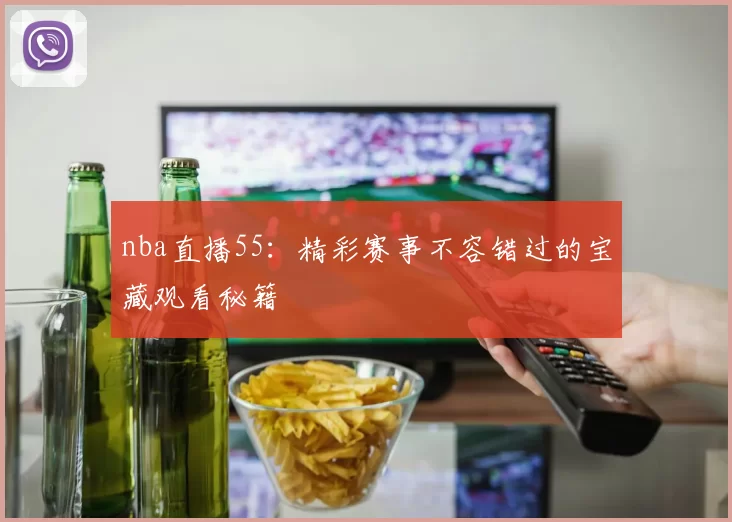 nba直播55：精彩赛事不容错过的宝藏观看秘籍