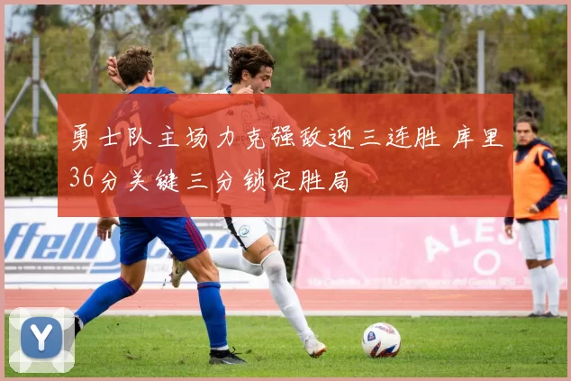 勇士队主场力克强敌迎三连胜 库里36分关键三分锁定胜局