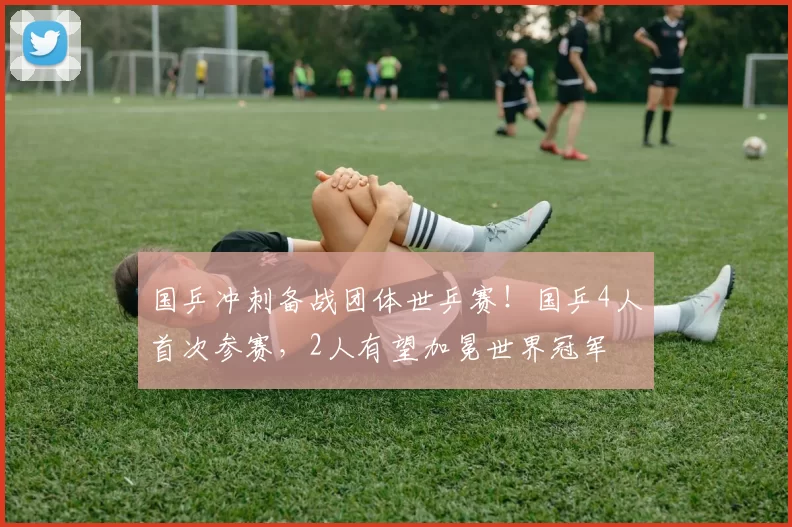 国乒冲刺备战团体世乒赛！国乒4人首次参赛，2人有望加冕世界冠军