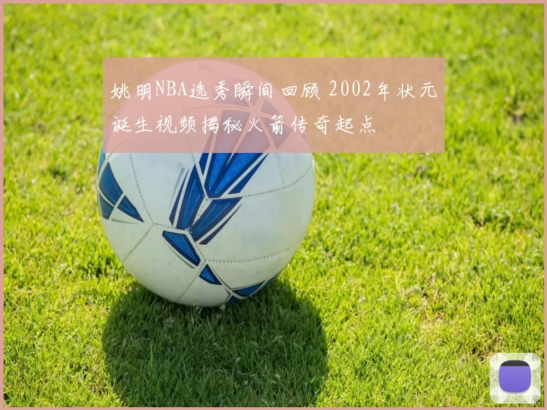 姚明NBA选秀瞬间回顾 2002年状元诞生视频揭秘火箭传奇起点