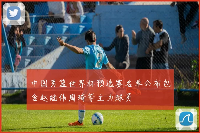 中国男篮世界杯预选赛名单公布包含赵继伟周琦等主力球员