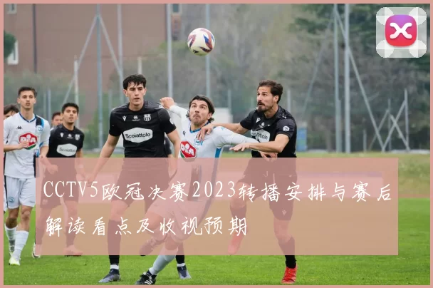 CCTV5欧冠决赛2023转播安排与赛后解读看点及收视预期
