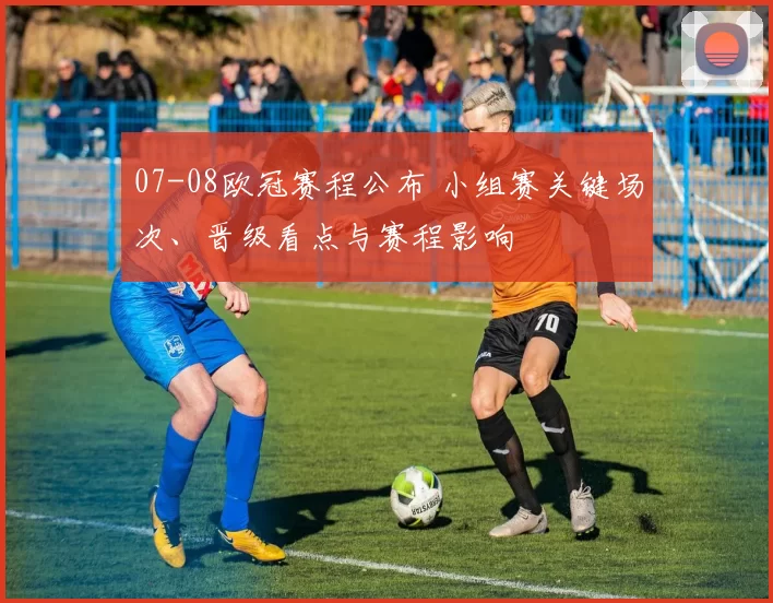 07-08欧冠赛程公布 小组赛关键场次、晋级看点与赛程影响