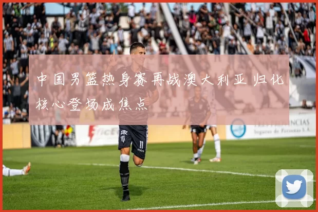 中国男篮热身赛再战澳大利亚 归化核心登场成焦点