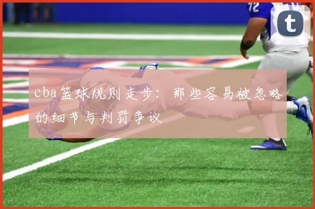 cba篮球规则走步：那些容易被忽略的细节与判罚争议