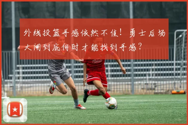 外线投篮手感依然不佳！勇士后场大闸到底何时才能找到手感？