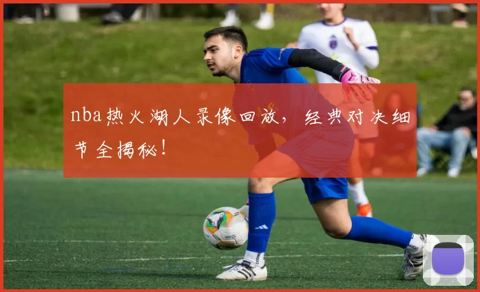 nba热火湖人录像回放，经典对决细节全揭秘！