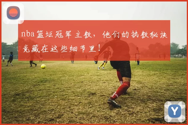 nba篮坛冠军主教，他们的执教秘诀竟藏在这些细节里！