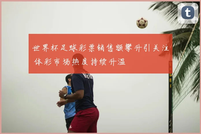 世界杯足球彩票销售额攀升引关注 体彩市场热度持续升温