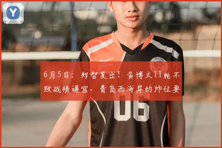 6月5日:郑智复出!黄博文11轮不败战绩逼宫,青岛西海岸的帅位要变天?_战术_主教练_进攻