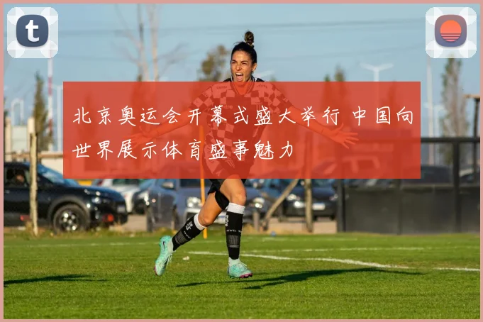 北京奥运会开幕式盛大举行 中国向世界展示体育盛事魅力