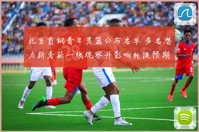 北京首钢青年男篮公布名单 多名潜力新秀获一线观察并影响轮换预期
