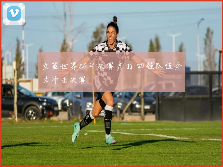 女篮世界杯半决赛开打 四强队伍全力冲击决赛