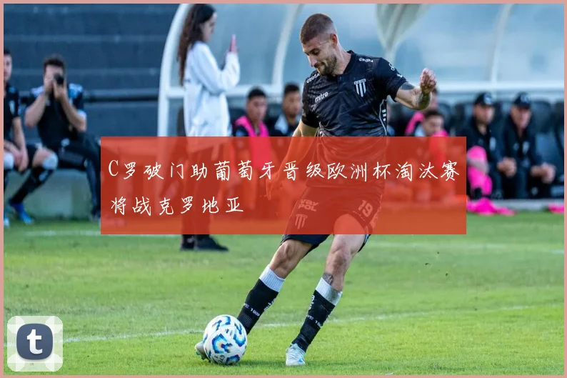 C罗破门助葡萄牙晋级欧洲杯淘汰赛将战克罗地亚
