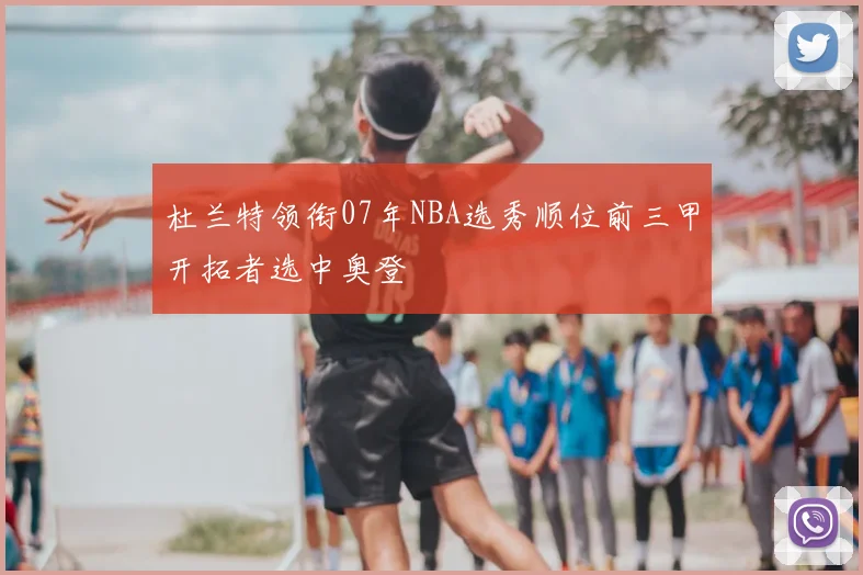 杜兰特领衔07年NBA选秀顺位前三甲开拓者选中奥登