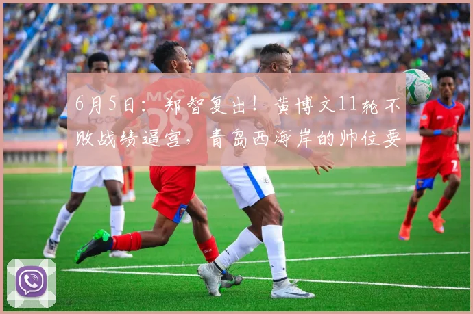 6月5日:郑智复出!黄博文11轮不败战绩逼宫,青岛西海岸的帅位要变天?_战术_主教练_进攻
