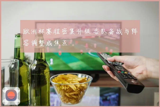 欧洲杯赛程密集升级 各队备战与阵容调整成焦点